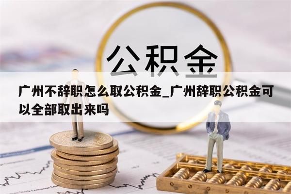 广州不辞职怎么取公积金_广州辞职公积金可以全部取出来吗