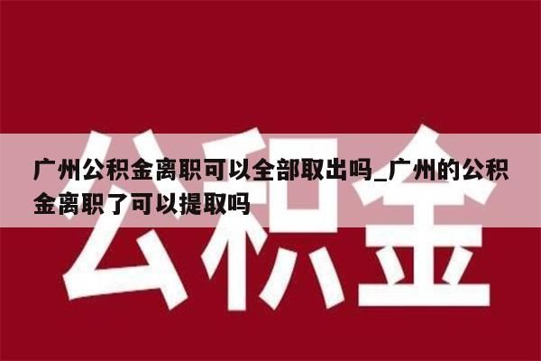 广州公积金离职可以全部取出吗_广州的公积金离职了可以提取吗