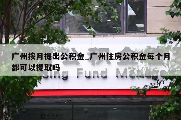 广州按月提出公积金_广州住房公积金每个月都可以提取吗